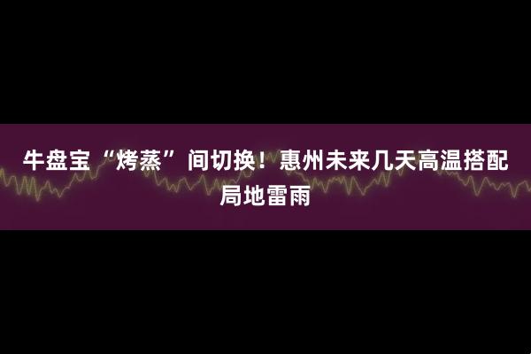 牛盘宝 “烤蒸” 间切换！惠州未来几天高温搭配局地雷雨