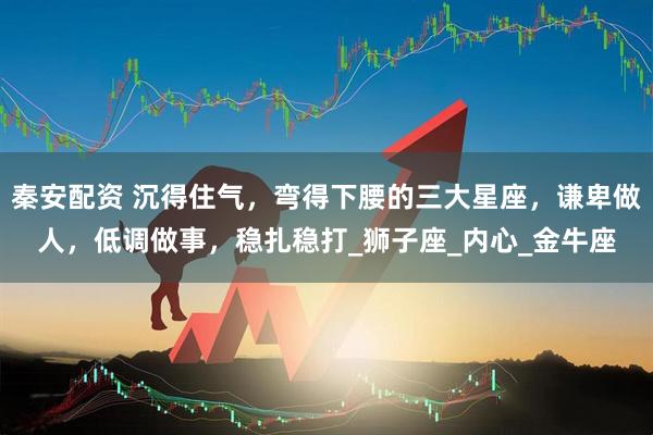 秦安配资 沉得住气，弯得下腰的三大星座，谦卑做人，低调做事，稳扎稳打_狮子座_内心_金牛座
