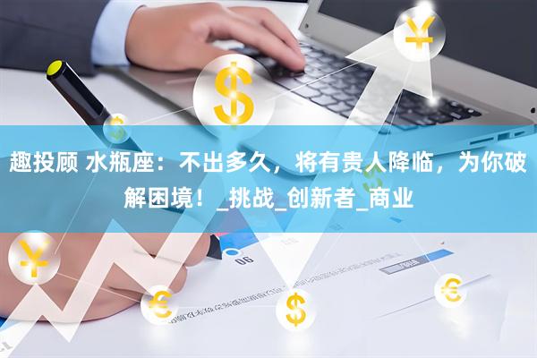 趣投顾 水瓶座：不出多久，将有贵人降临，为你破解困境！_挑战_创新者_商业
