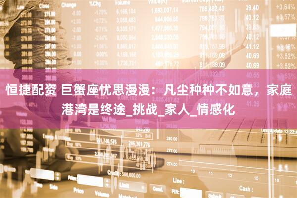 恒捷配资 巨蟹座忧思漫漫：凡尘种种不如意，家庭港湾是终途_挑战_家人_情感化
