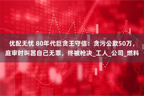 优配无忧 80年代巨贪王守信：贪污公款50万，庭审时叫嚣自己无罪，终被枪决_工人_公司_燃料