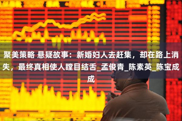聚美策略 悬疑故事：新婚妇人去赶集，却在路上消失，最终真相使人瞠目结舌_孟俊青_陈素英_陈宝成