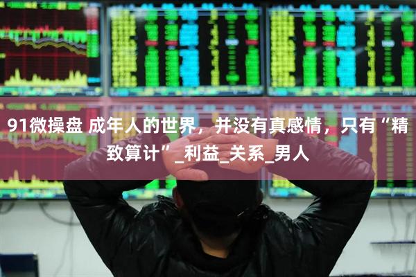 91微操盘 成年人的世界，并没有真感情，只有“精致算计”_利益_关系_男人