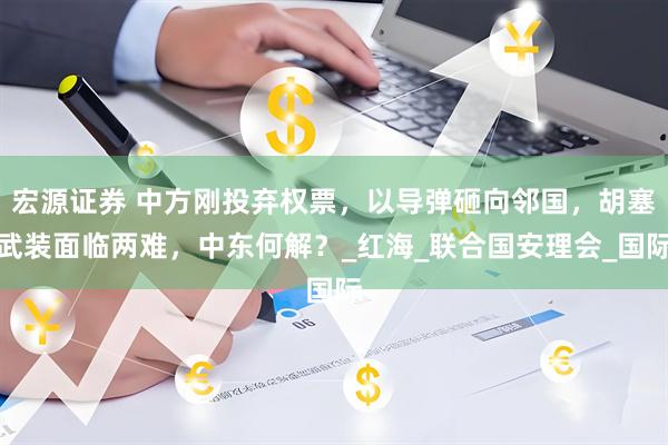 宏源证券 中方刚投弃权票，以导弹砸向邻国，胡塞武装面临两难，中东何解？_红海_联合国安理会_国际