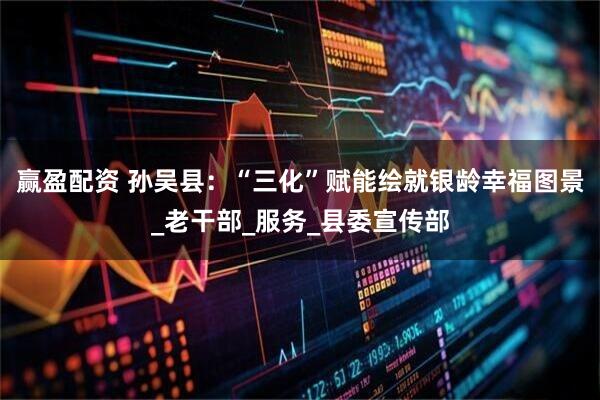 赢盈配资 孙吴县：“三化”赋能绘就银龄幸福图景_老干部_服务_县委宣传部