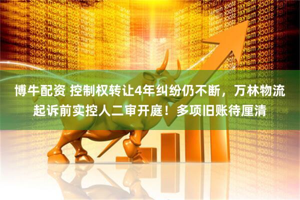 博牛配资 控制权转让4年纠纷仍不断，万林物流起诉前实控人二审开庭！多项旧账待厘清