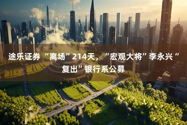 途乐证券 “离场”214天，“宏观大将”李永兴“复出”银行系公募