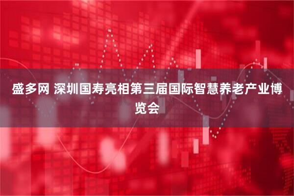 盛多网 深圳国寿亮相第三届国际智慧养老产业博览会