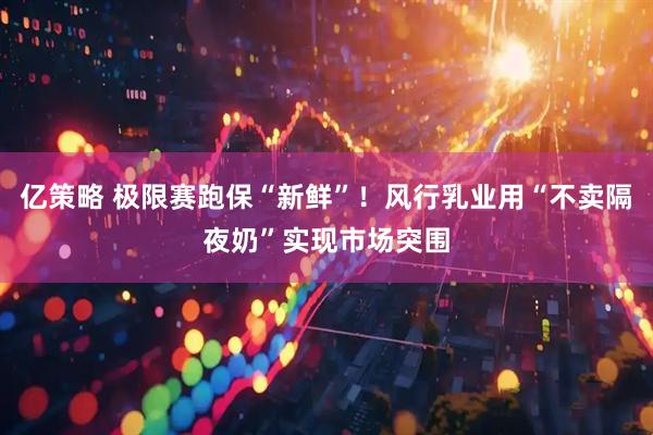 亿策略 极限赛跑保“新鲜”！风行乳业用“不卖隔夜奶”实现市场突围