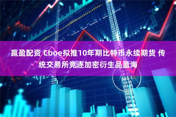 赢盈配资 Cboe拟推10年期比特币永续期货 传统交易所竞逐加密衍生品蓝海