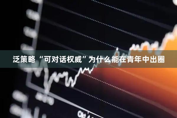 泛策略 “可对话权威”为什么能在青年中出圈